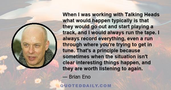 When I was working with Talking Heads what would happen typically is that they would go out and start playing a track, and I would always run the tape. I always record everything, even a run through where you're trying