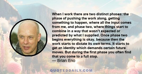 When I work there are two distinct phases: the phase of pushing the work along, getting something to happen, where all the input comes from me, and phase two, where things start to combine in a way that wasn't expected