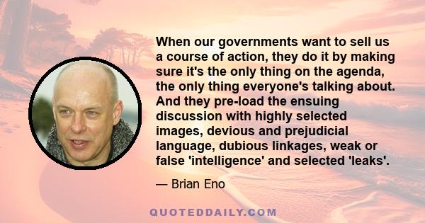 When our governments want to sell us a course of action, they do it by making sure it's the only thing on the agenda, the only thing everyone's talking about. And they pre-load the ensuing discussion with highly