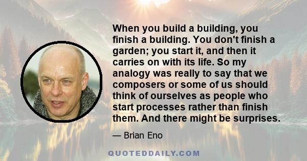 When you build a building, you finish a building. You don't finish a garden; you start it, and then it carries on with its life. So my analogy was really to say that we composers or some of us should think of ourselves