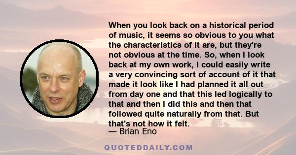 When you look back on a historical period of music, it seems so obvious to you what the characteristics of it are, but they're not obvious at the time. So, when I look back at my own work, I could easily write a very