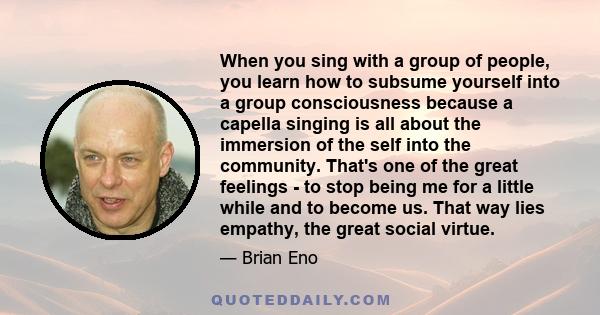 When you sing with a group of people, you learn how to subsume yourself into a group consciousness because a capella singing is all about the immersion of the self into the community. That's one of the great feelings -