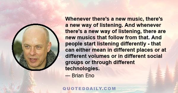 Whenever there's a new music, there's a new way of listening. And whenever there's a new way of listening, there are new musics that follow from that. And people start listening differently - that can either mean in