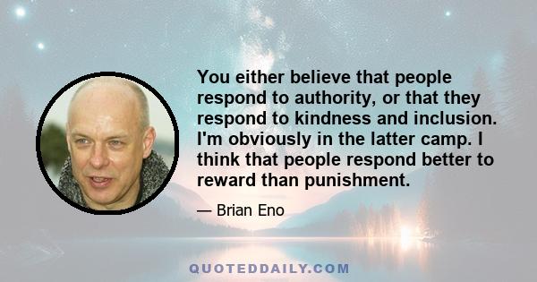 You either believe that people respond to authority, or that they respond to kindness and inclusion. I'm obviously in the latter camp. I think that people respond better to reward than punishment.