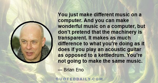 You just make different music on a computer. And you can make wonderful music on a computer, but don't pretend that the machinery is transparent. It makes as much difference to what you're doing as it does if you play