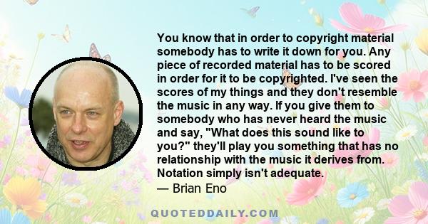 You know that in order to copyright material somebody has to write it down for you. Any piece of recorded material has to be scored in order for it to be copyrighted. I've seen the scores of my things and they don't