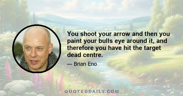 You shoot your arrow and then you paint your bulls eye around it, and therefore you have hit the target dead centre.