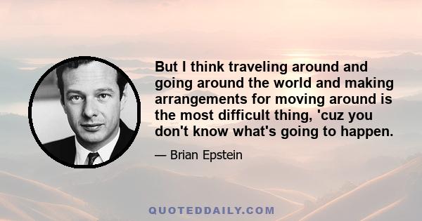 But I think traveling around and going around the world and making arrangements for moving around is the most difficult thing, 'cuz you don't know what's going to happen.