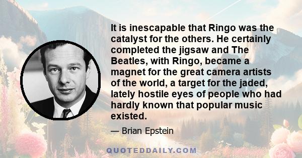 It is inescapable that Ringo was the catalyst for the others. He certainly completed the jigsaw and The Beatles, with Ringo, became a magnet for the great camera artists of the world, a target for the jaded, lately