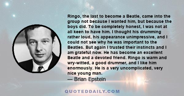 Ringo, the last to become a Beatle, came into the group not because I wanted him, but because the boys did. To be completely honest, I was not at all keen to have him. I thought his drumming rather loud, his appearance