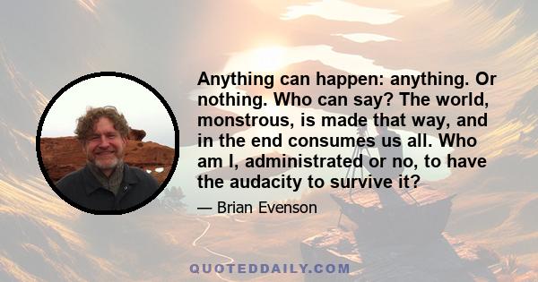 Anything can happen: anything. Or nothing. Who can say? The world, monstrous, is made that way, and in the end consumes us all. Who am I, administrated or no, to have the audacity to survive it?