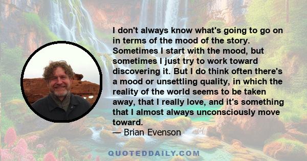 I don't always know what's going to go on in terms of the mood of the story. Sometimes I start with the mood, but sometimes I just try to work toward discovering it. But I do think often there's a mood or unsettling