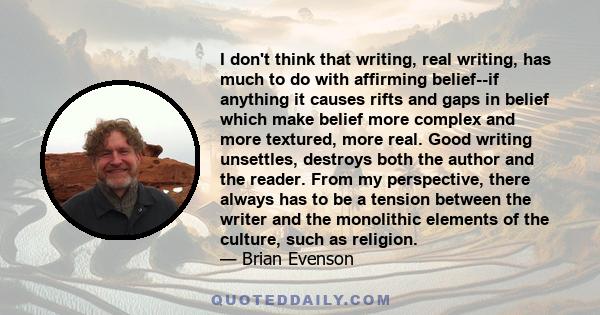 I don't think that writing, real writing, has much to do with affirming belief--if anything it causes rifts and gaps in belief which make belief more complex and more textured, more real. Good writing unsettles,