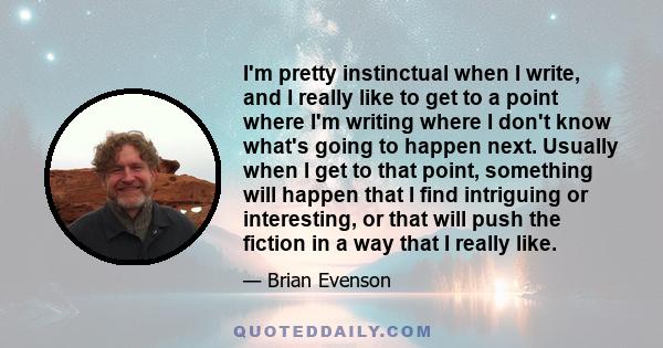 I'm pretty instinctual when I write, and I really like to get to a point where I'm writing where I don't know what's going to happen next. Usually when I get to that point, something will happen that I find intriguing