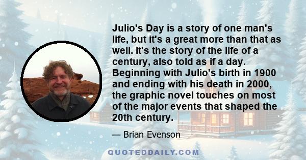 Julio's Day is a story of one man's life, but it's a great more than that as well. It's the story of the life of a century, also told as if a day. Beginning with Julio's birth in 1900 and ending with his death in 2000,