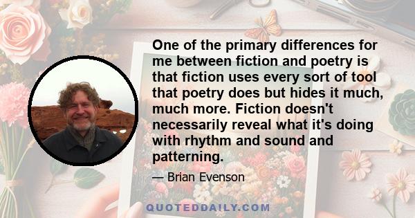 One of the primary differences for me between fiction and poetry is that fiction uses every sort of tool that poetry does but hides it much, much more. Fiction doesn't necessarily reveal what it's doing with rhythm and