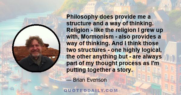 Philosophy does provide me a structure and a way of thinking. Religion - like the religion I grew up with, Mormonism - also provides a way of thinking. And I think those two structures - one highly logical, the other