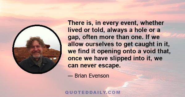 There is, in every event, whether lived or told, always a hole or a gap, often more than one. If we allow ourselves to get caught in it, we find it opening onto a void that, once we have slipped into it, we can never