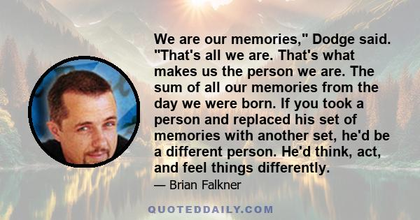 We are our memories, Dodge said. That's all we are. That's what makes us the person we are. The sum of all our memories from the day we were born. If you took a person and replaced his set of memories with another set,