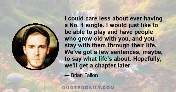 I could care less about ever having a No. 1 single. I would just like to be able to play and have people who grow old with you, and you stay with them through their life. We've got a few sentences, maybe, to say what