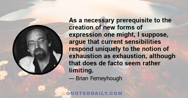 As a necessary prerequisite to the creation of new forms of expression one might, I suppose, argue that current sensibilities respond uniquely to the notion of exhaustion as exhaustion, although that does de facto seem