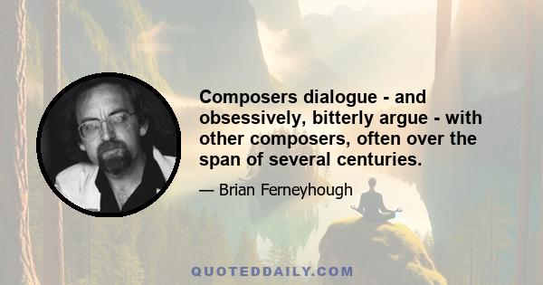 Composers dialogue - and obsessively, bitterly argue - with other composers, often over the span of several centuries.