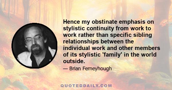 Hence my obstinate emphasis on stylistic continuity from work to work rather than specific sibling relationships between the individual work and other members of its stylistic 'family' in the world outside.