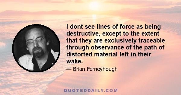 I dont see lines of force as being destructive, except to the extent that they are exclusively traceable through observance of the path of distorted material left in their wake.