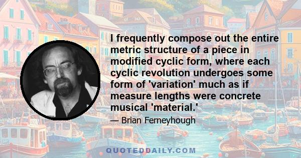 I frequently compose out the entire metric structure of a piece in modified cyclic form, where each cyclic revolution undergoes some form of 'variation' much as if measure lengths were concrete musical 'material.'