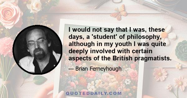 I would not say that I was, these days, a 'student' of philosophy, although in my youth I was quite deeply involved with certain aspects of the British pragmatists.