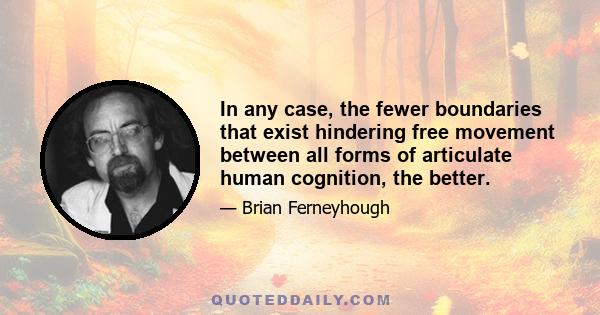 In any case, the fewer boundaries that exist hindering free movement between all forms of articulate human cognition, the better.