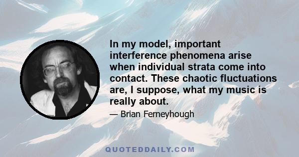 In my model, important interference phenomena arise when individual strata come into contact. These chaotic fluctuations are, I suppose, what my music is really about.