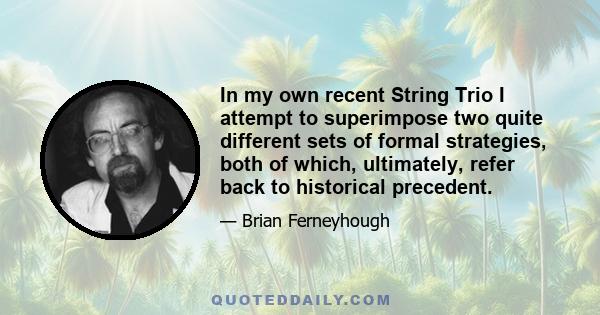 In my own recent String Trio I attempt to superimpose two quite different sets of formal strategies, both of which, ultimately, refer back to historical precedent.