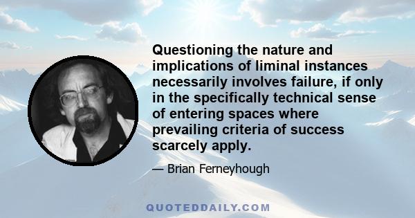 Questioning the nature and implications of liminal instances necessarily involves failure, if only in the specifically technical sense of entering spaces where prevailing criteria of success scarcely apply.