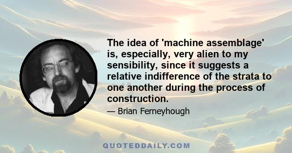 The idea of 'machine assemblage' is, especially, very alien to my sensibility, since it suggests a relative indifference of the strata to one another during the process of construction.