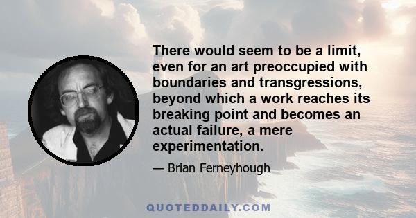 There would seem to be a limit, even for an art preoccupied with boundaries and transgressions, beyond which a work reaches its breaking point and becomes an actual failure, a mere experimentation.