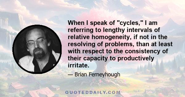 When I speak of cycles, I am referring to lengthy intervals of relative homogeneity, if not in the resolving of problems, than at least with respect to the consistency of their capacity to productively irritate.