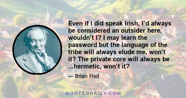 Even if I did speak Irish, I’d always be considered an outsider here, wouldn’t I? I may learn the password but the language of the tribe will always elude me, won’t it? The private core will always be ...hermetic, won’t 