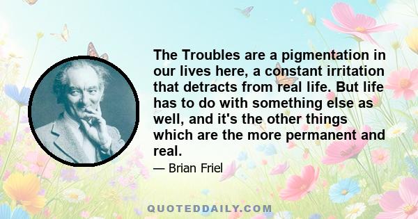 The Troubles are a pigmentation in our lives here, a constant irritation that detracts from real life. But life has to do with something else as well, and it's the other things which are the more permanent and real.