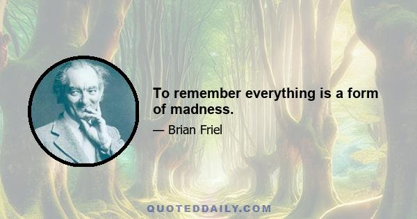 To remember everything is a form of madness.