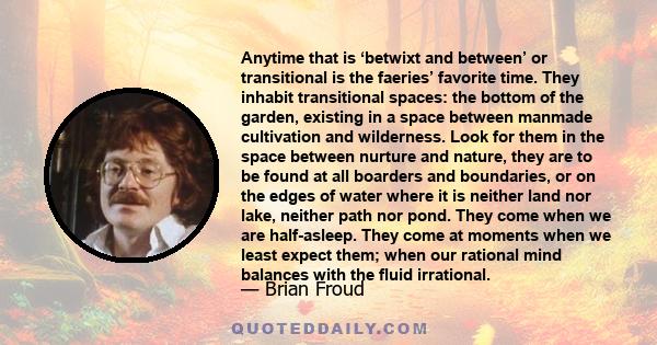 Anytime that is ‘betwixt and between’ or transitional is the faeries’ favorite time. They inhabit transitional spaces: the bottom of the garden, existing in a space between manmade cultivation and wilderness. Look for