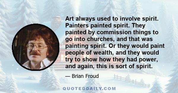 Art always used to involve spirit. Painters painted spirit. They painted by commission things to go into churches, and that was painting spirit. Or they would paint people of wealth, and they would try to show how they