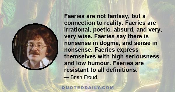 Faeries are not fantasy, but a connection to reality. Faeries are irrational, poetic, absurd, and very, very wise. Faeries say there is nonsense in dogma, and sense in nonsense. Faeries express themselves with high