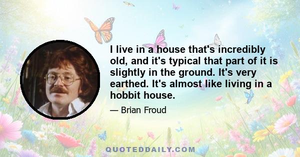 I live in a house that's incredibly old, and it's typical that part of it is slightly in the ground. It's very earthed. It's almost like living in a hobbit house.