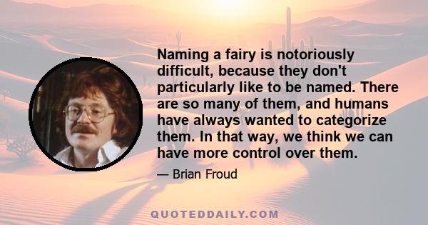 Naming a fairy is notoriously difficult, because they don't particularly like to be named. There are so many of them, and humans have always wanted to categorize them. In that way, we think we can have more control over 