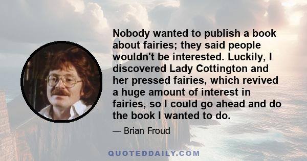 Nobody wanted to publish a book about fairies; they said people wouldn't be interested. Luckily, I discovered Lady Cottington and her pressed fairies, which revived a huge amount of interest in fairies, so I could go