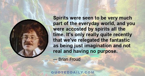 Spirits were seen to be very much part of the everyday world, and you were accosted by spirits all the time. It's only really quite recently that we've relegated the fantastic as being just imagination and not real and