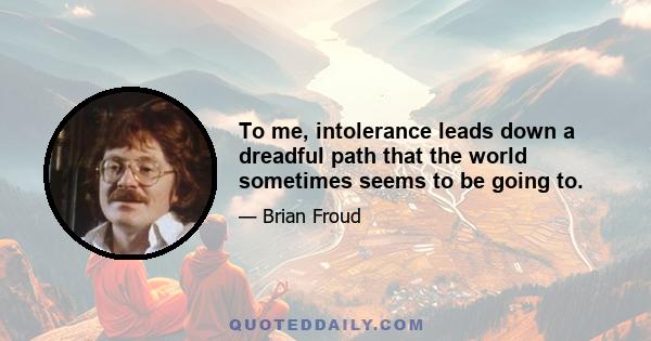 To me, intolerance leads down a dreadful path that the world sometimes seems to be going to.