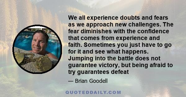 We all experience doubts and fears as we approach new challenges. The fear diminishes with the confidence that comes from experience and faith. Sometimes you just have to go for it and see what happens. Jumping into the 