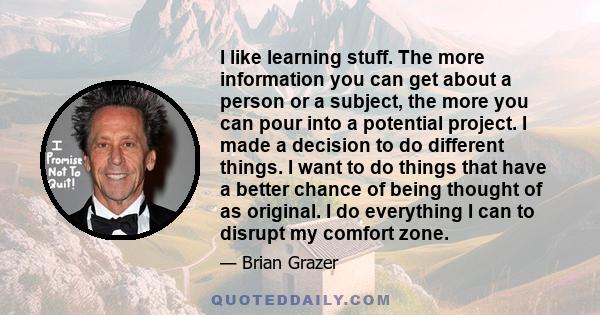 I like learning stuff. The more information you can get about a person or a subject, the more you can pour into a potential project. I made a decision to do different things. I want to do things that have a better